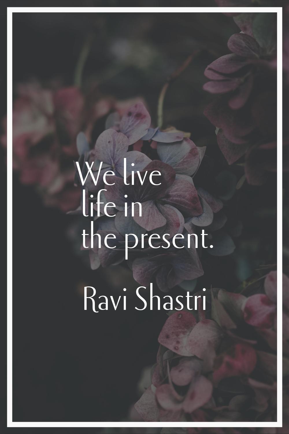 We live life in the present.