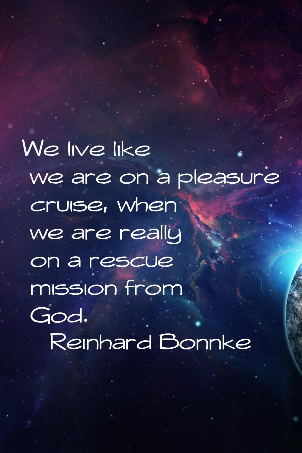 We live like we are on a pleasure cruise, when we are really on a rescue mission from God.