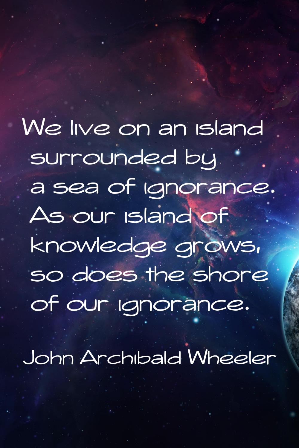 We live on an island surrounded by a sea of ignorance. As our island of knowledge grows, so does th