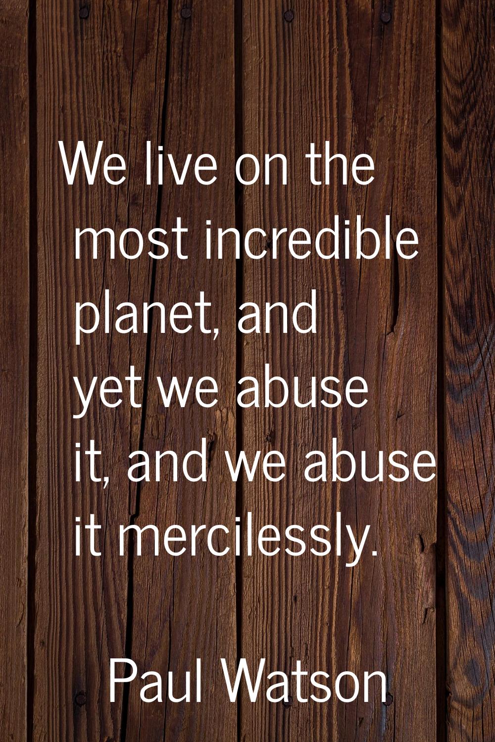 We live on the most incredible planet, and yet we abuse it, and we abuse it mercilessly.