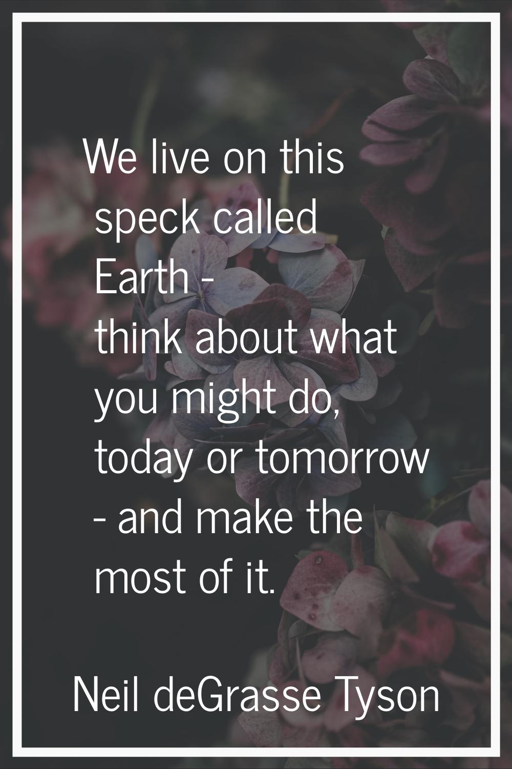 We live on this speck called Earth - think about what you might do, today or tomorrow - and make th