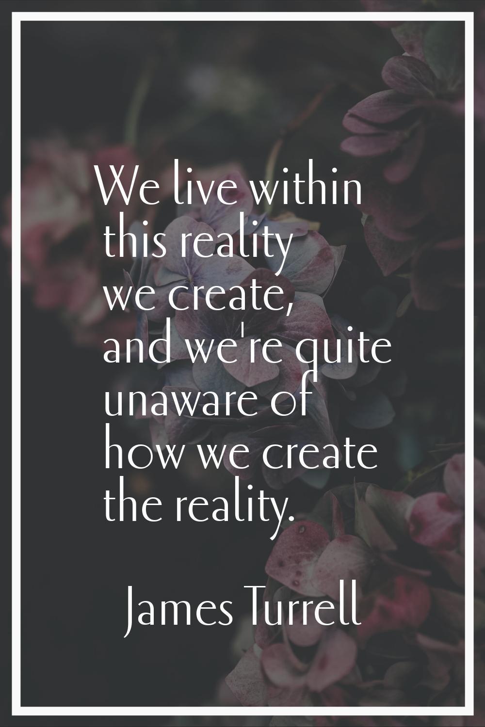 We live within this reality we create, and we're quite unaware of how we create the reality.