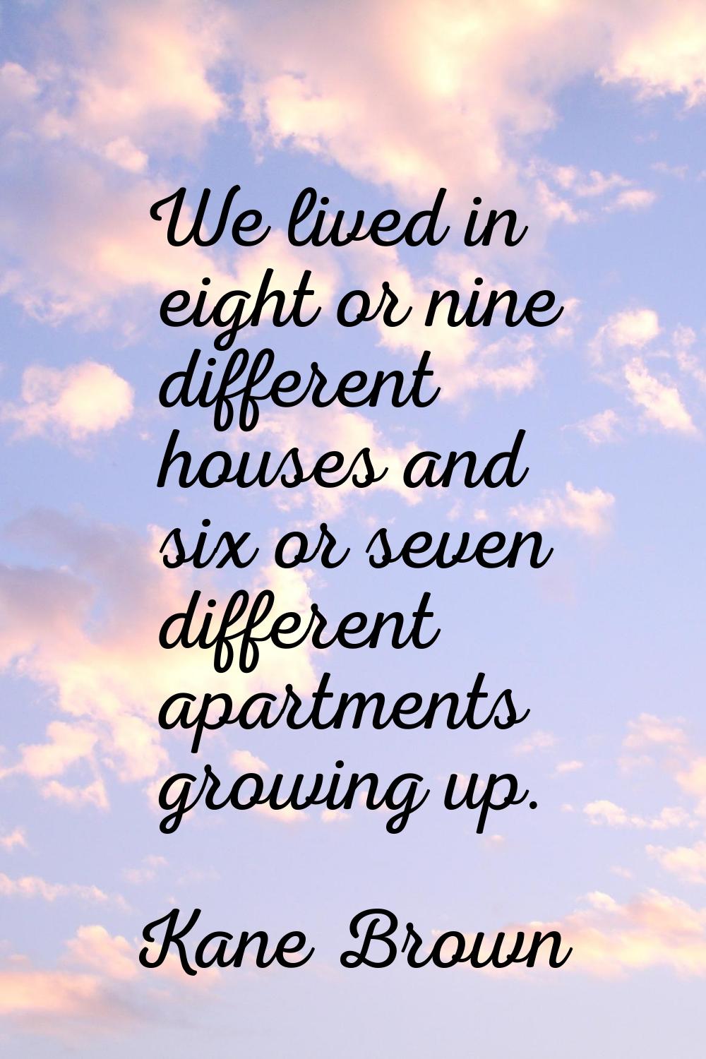We lived in eight or nine different houses and six or seven different apartments growing up.