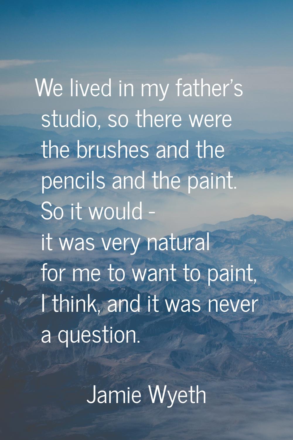 We lived in my father's studio, so there were the brushes and the pencils and the paint. So it woul