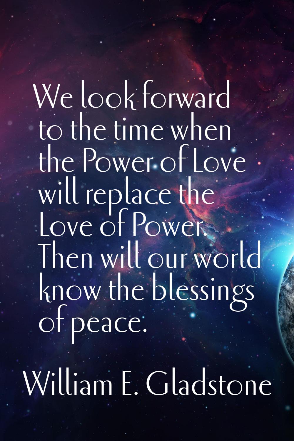 We look forward to the time when the Power of Love will replace the Love of Power. Then will our wo
