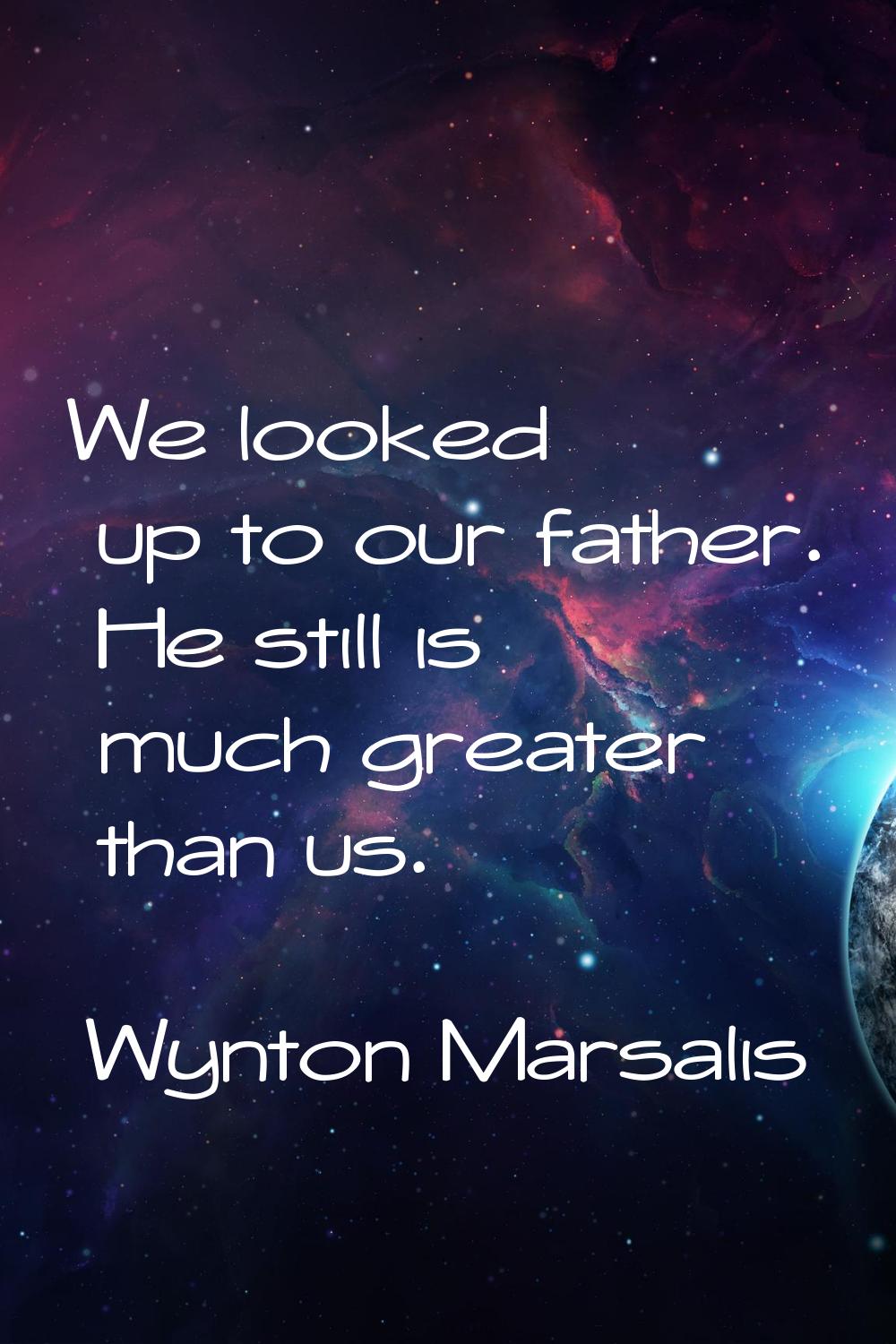 We looked up to our father. He still is much greater than us.