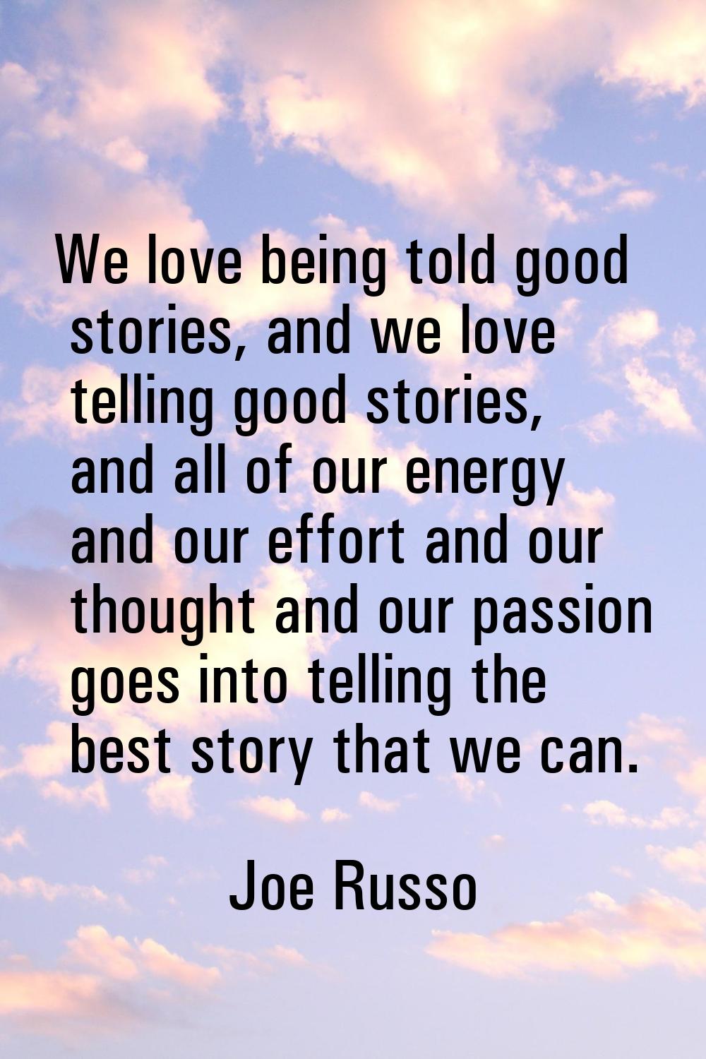 We love being told good stories, and we love telling good stories, and all of our energy and our ef