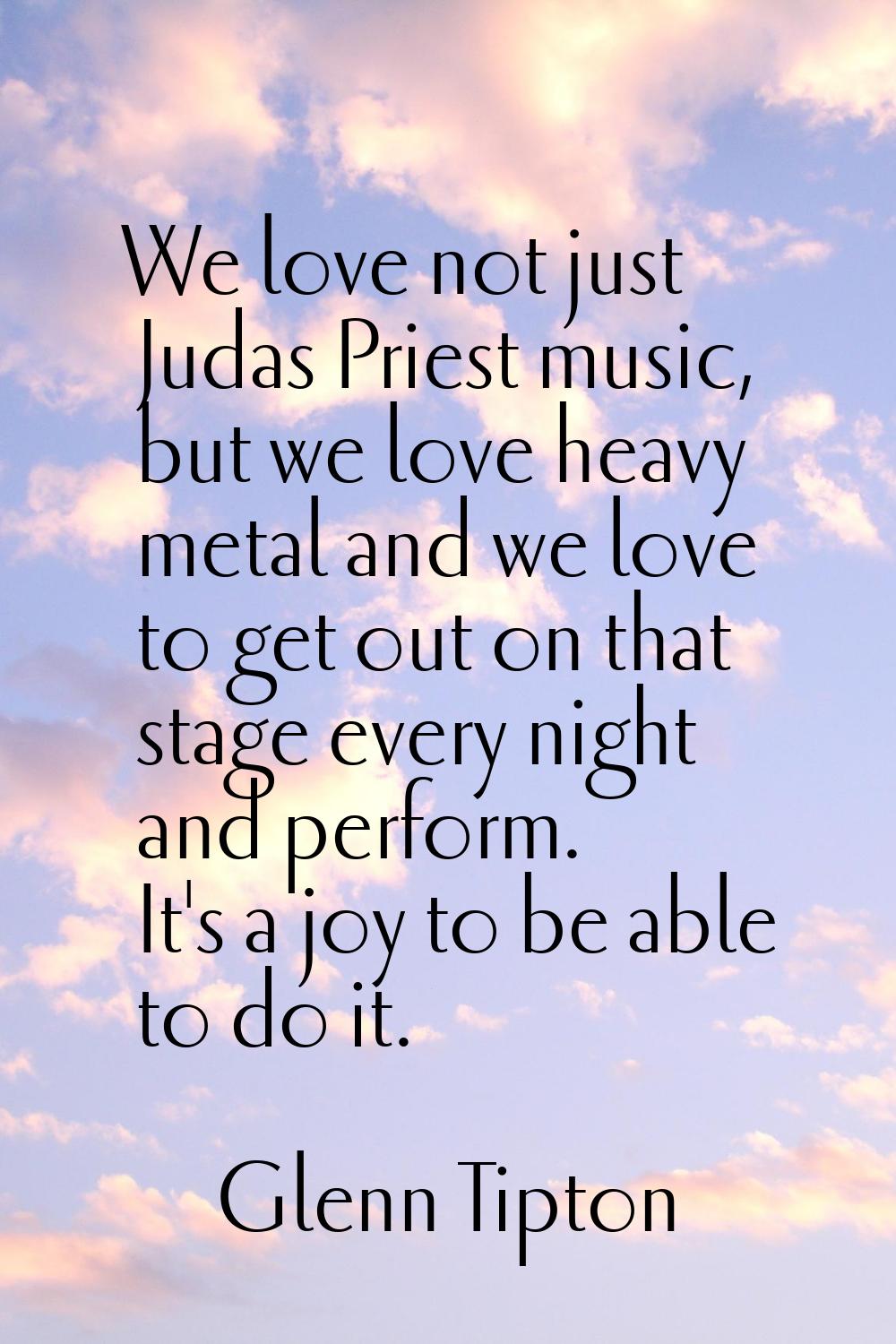 We love not just Judas Priest music, but we love heavy metal and we love to get out on that stage e
