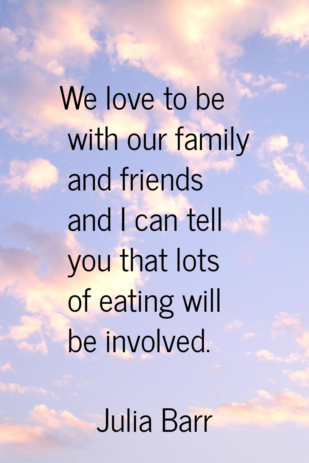 We love to be with our family and friends and I can tell you that lots of eating will be involved.
