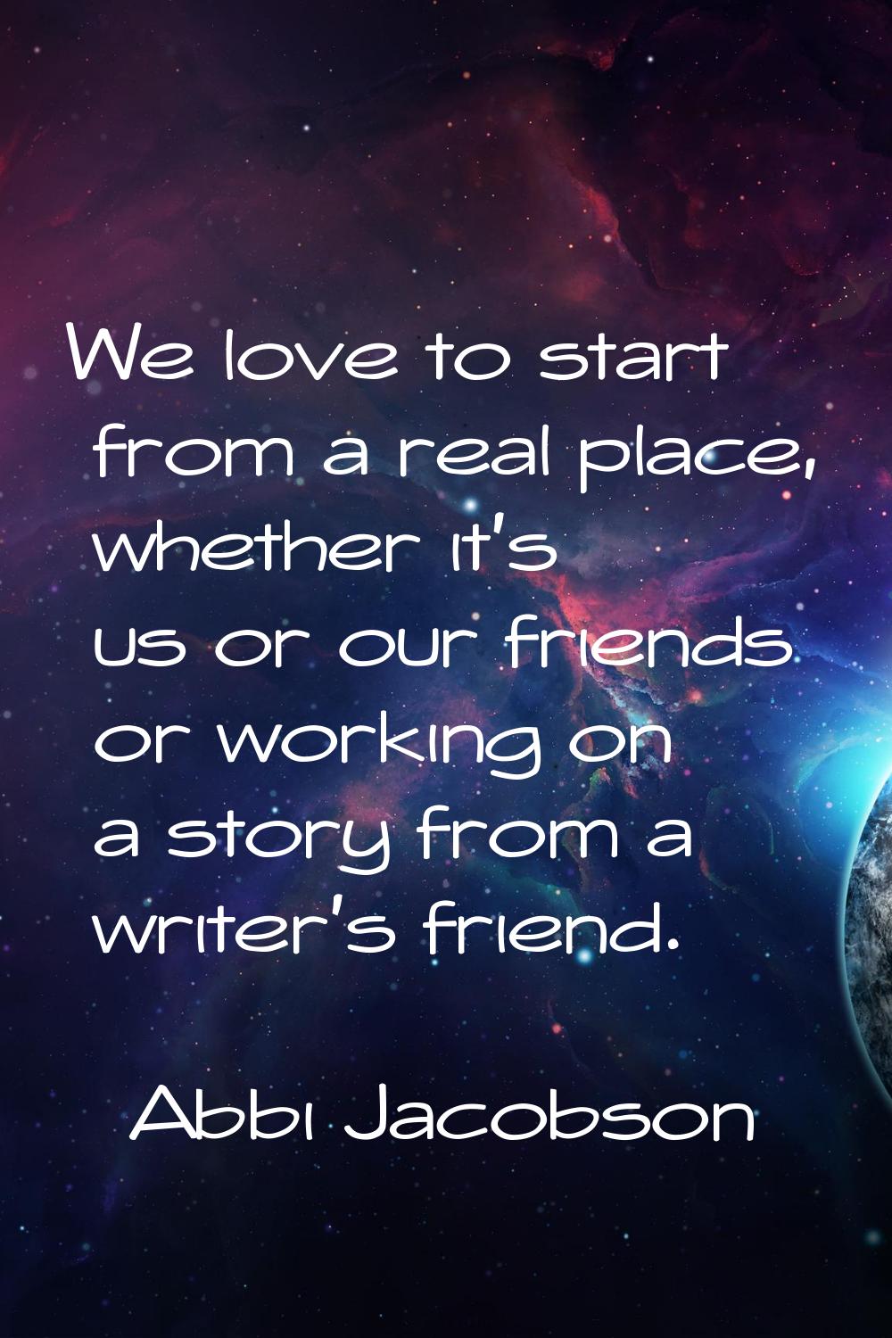 We love to start from a real place, whether it's us or our friends or working on a story from a wri