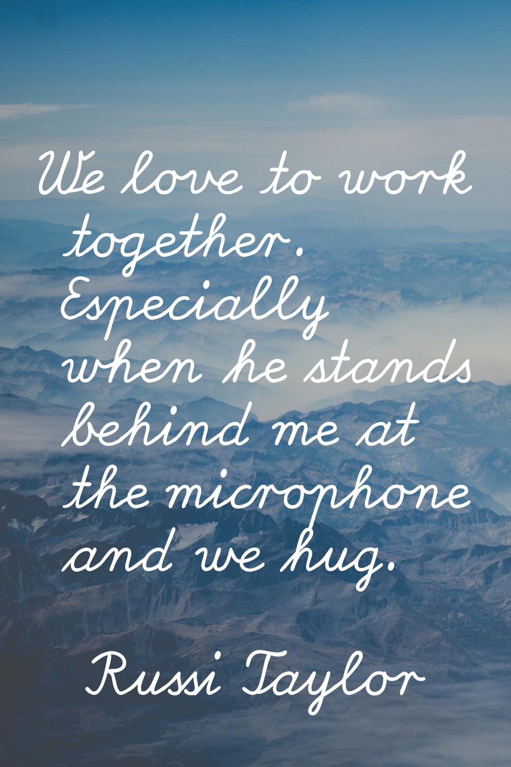 We love to work together. Especially when he stands behind me at the microphone and we hug.