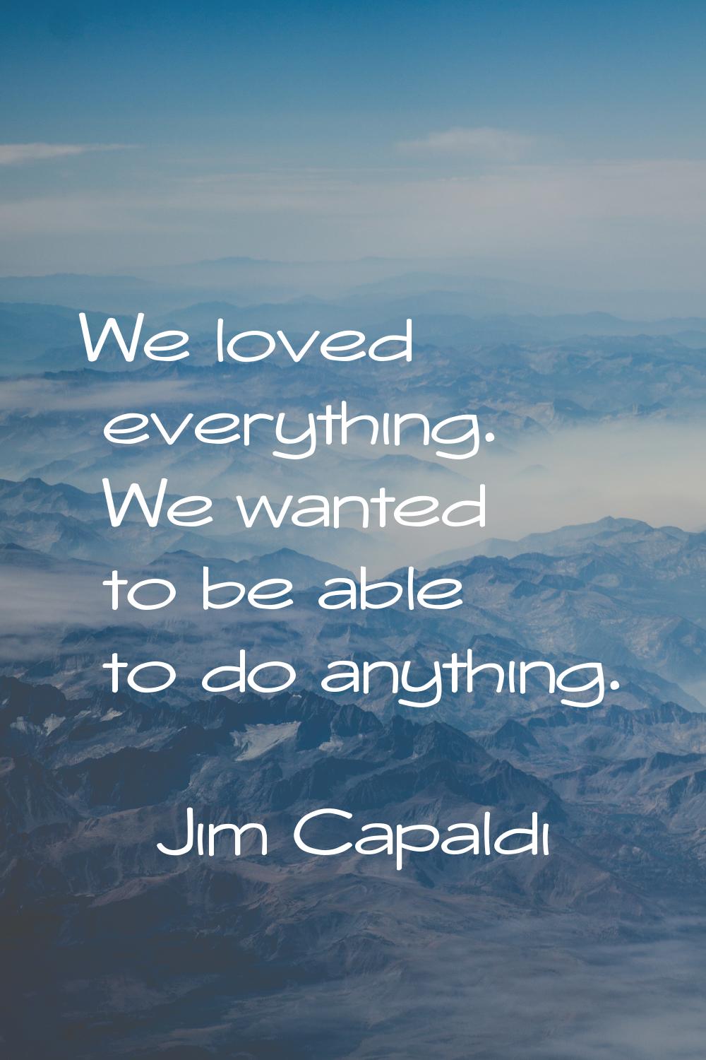 We loved everything. We wanted to be able to do anything.