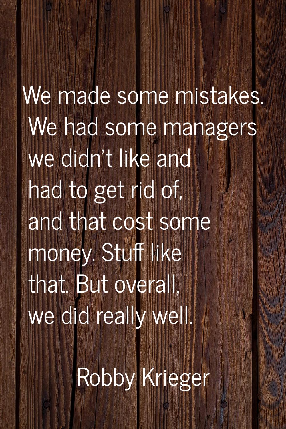 We made some mistakes. We had some managers we didn't like and had to get rid of, and that cost som