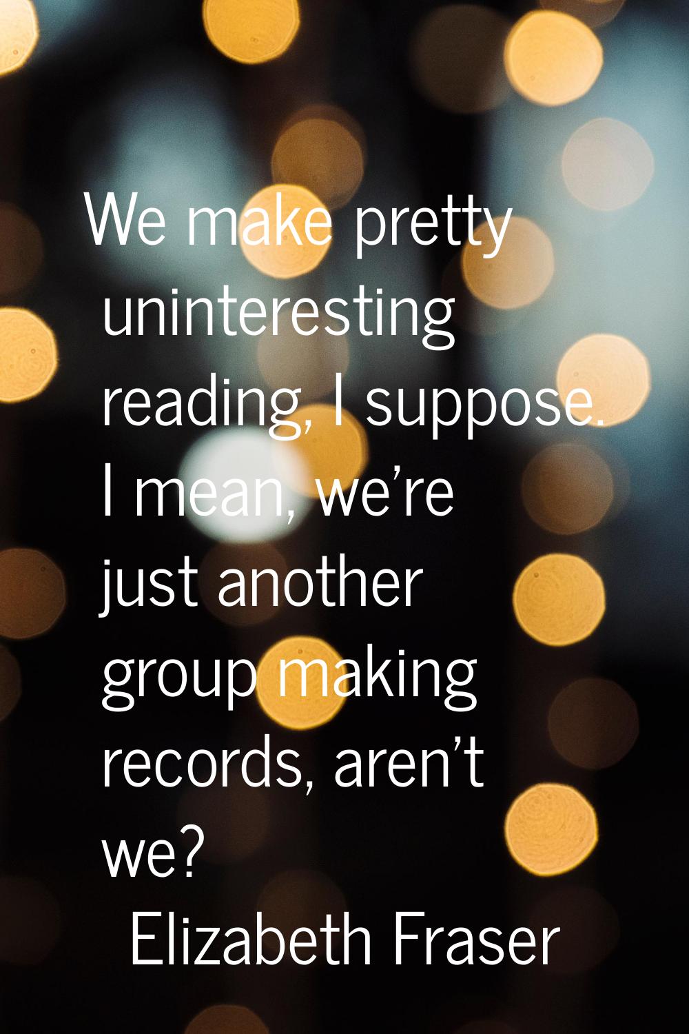 We make pretty uninteresting reading, I suppose. I mean, we're just another group making records, a