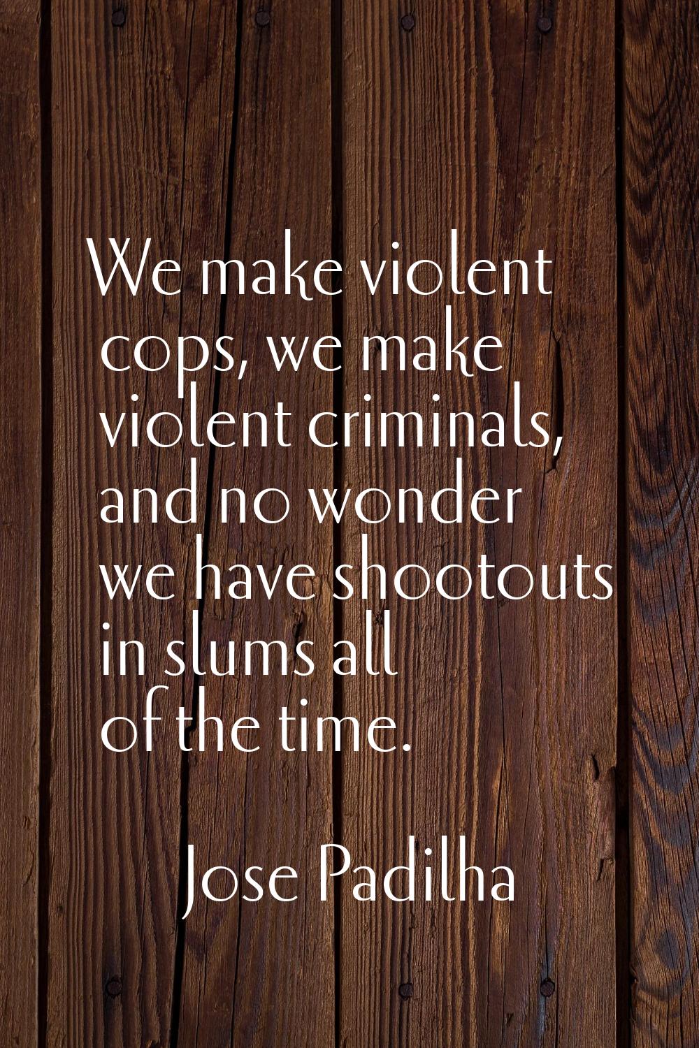 We make violent cops, we make violent criminals, and no wonder we have shootouts in slums all of th
