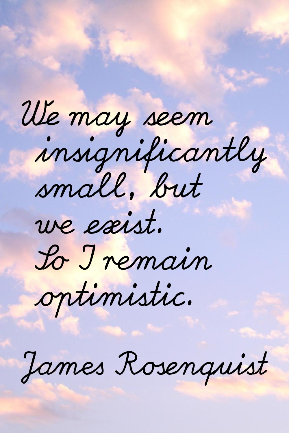 We may seem insignificantly small, but we exist. So I remain optimistic.