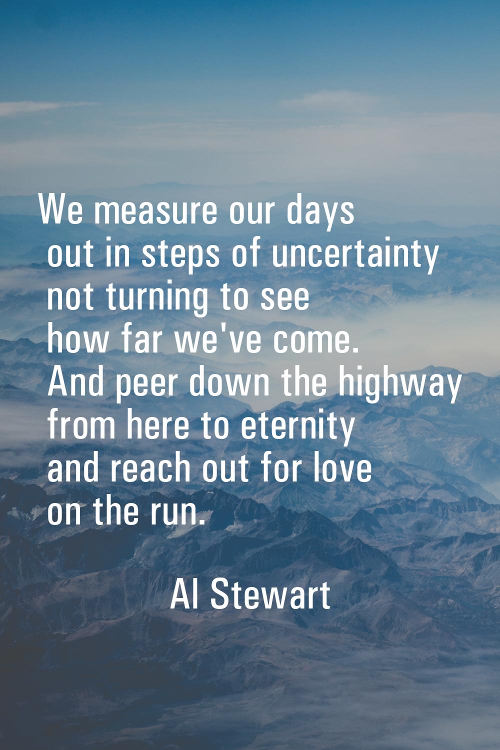 We measure our days out in steps of uncertainty not turning to see how far we've come. And peer dow