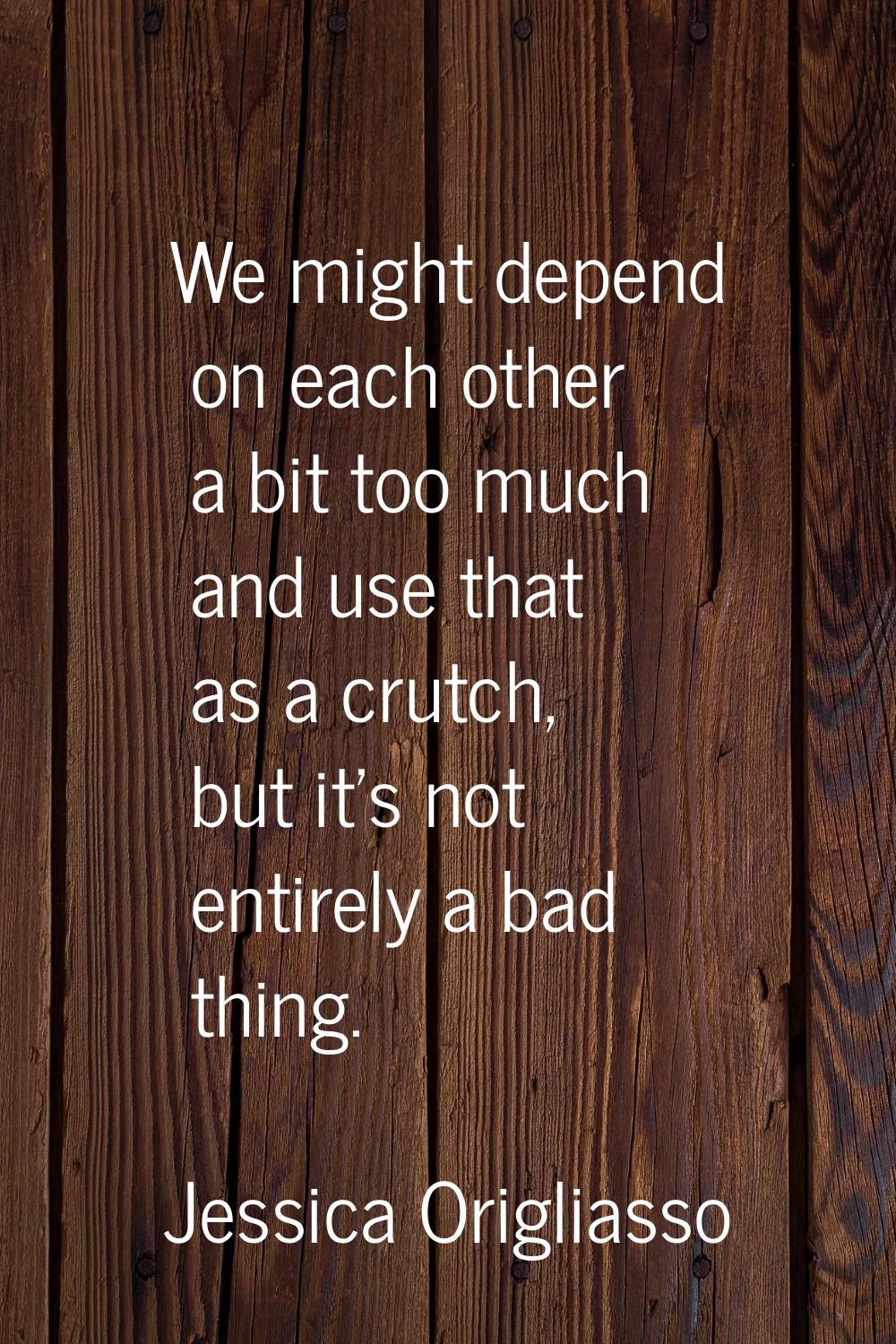 We might depend on each other a bit too much and use that as a crutch, but it's not entirely a bad 