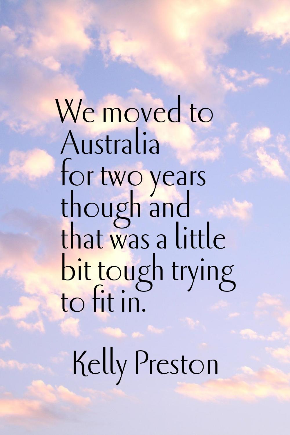 We moved to Australia for two years though and that was a little bit tough trying to fit in.