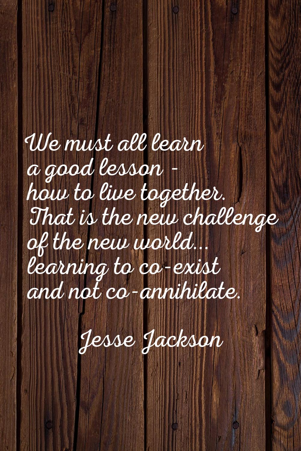 We must all learn a good lesson - how to live together. That is the new challenge of the new world.