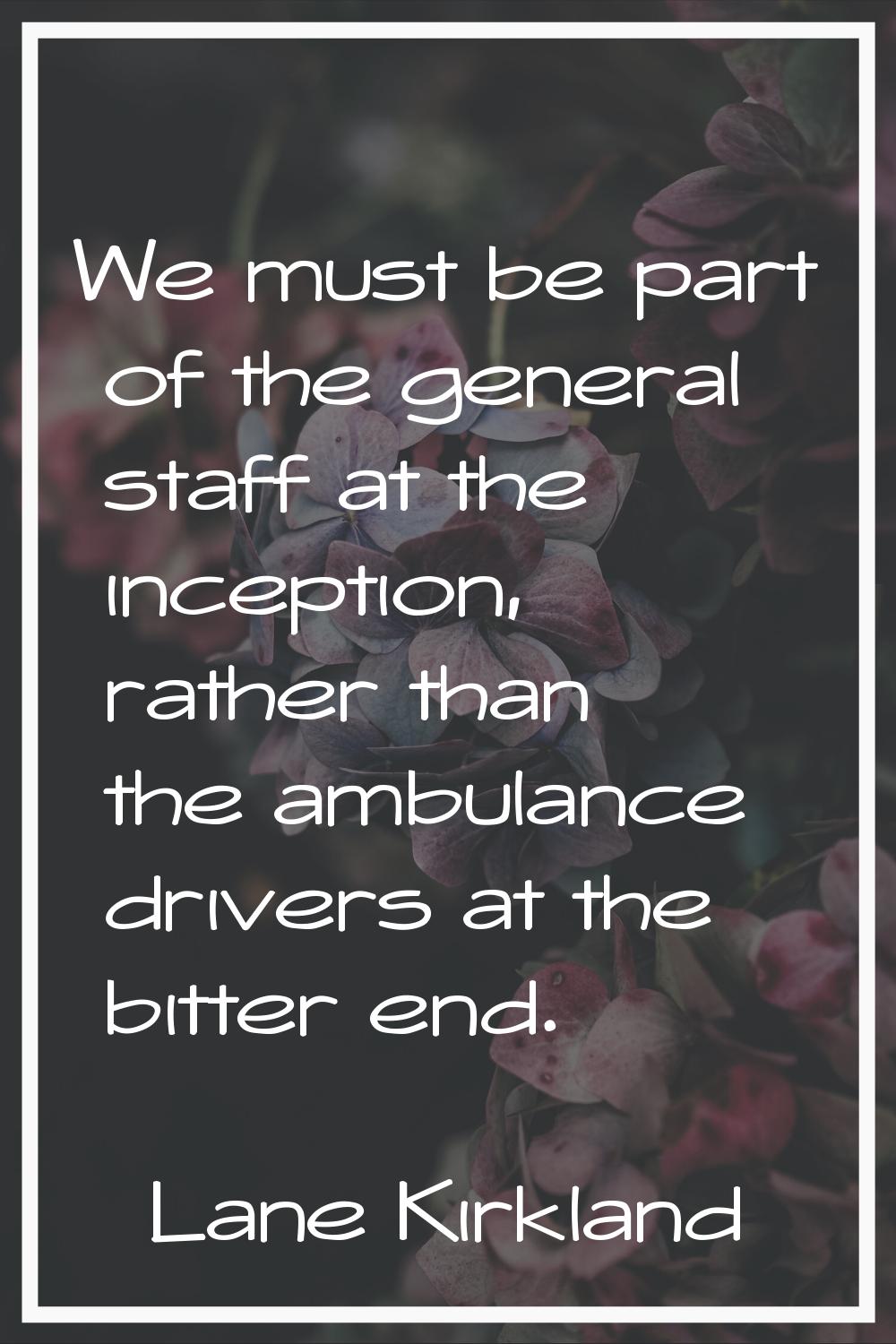 We must be part of the general staff at the inception, rather than the ambulance drivers at the bit