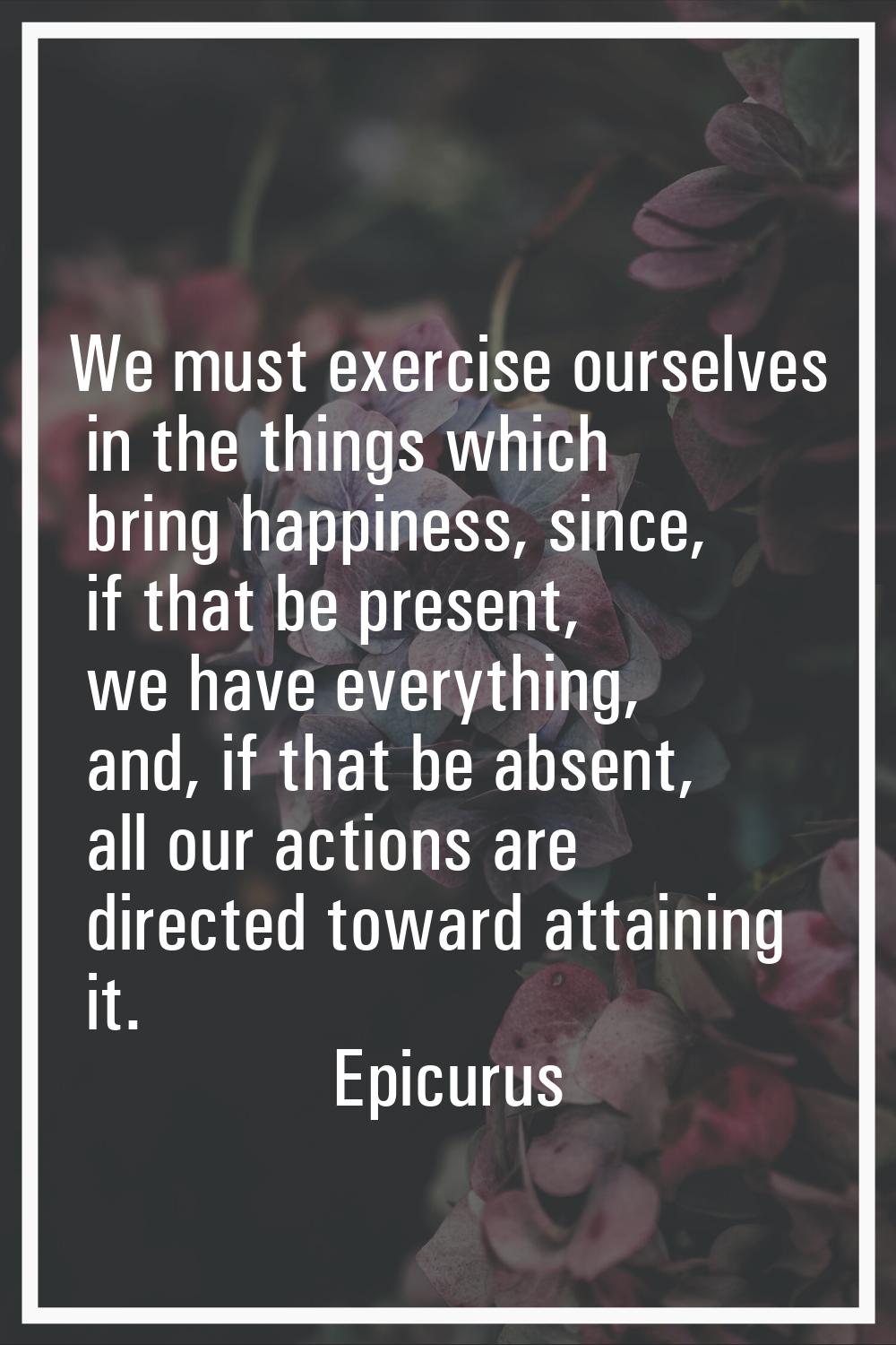 We must exercise ourselves in the things which bring happiness, since, if that be present, we have 