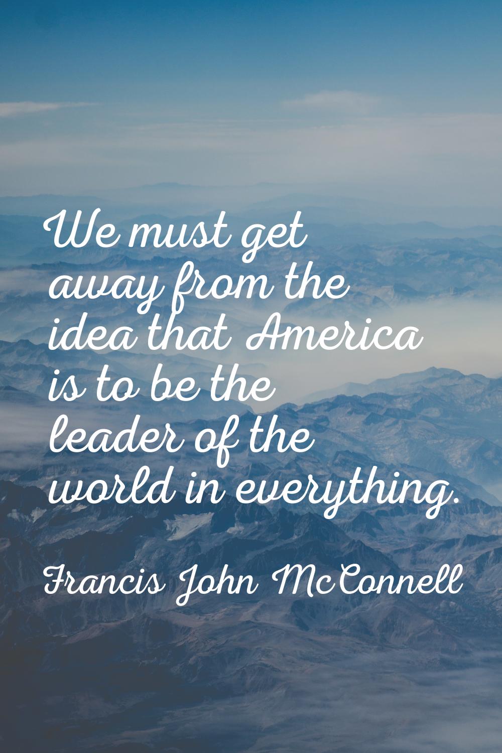 We must get away from the idea that America is to be the leader of the world in everything.