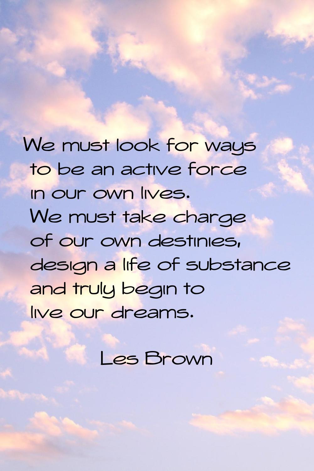 We must look for ways to be an active force in our own lives. We must take charge of our own destin