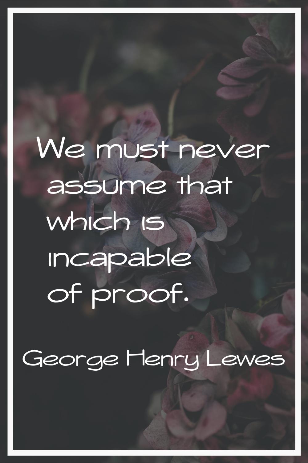 We must never assume that which is incapable of proof.