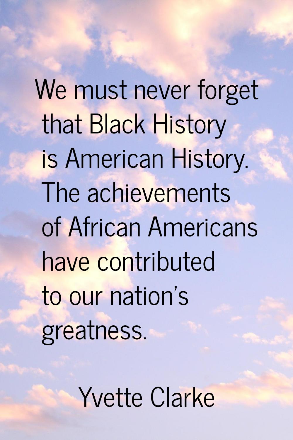 We must never forget that Black History is American History. The achievements of African Americans 