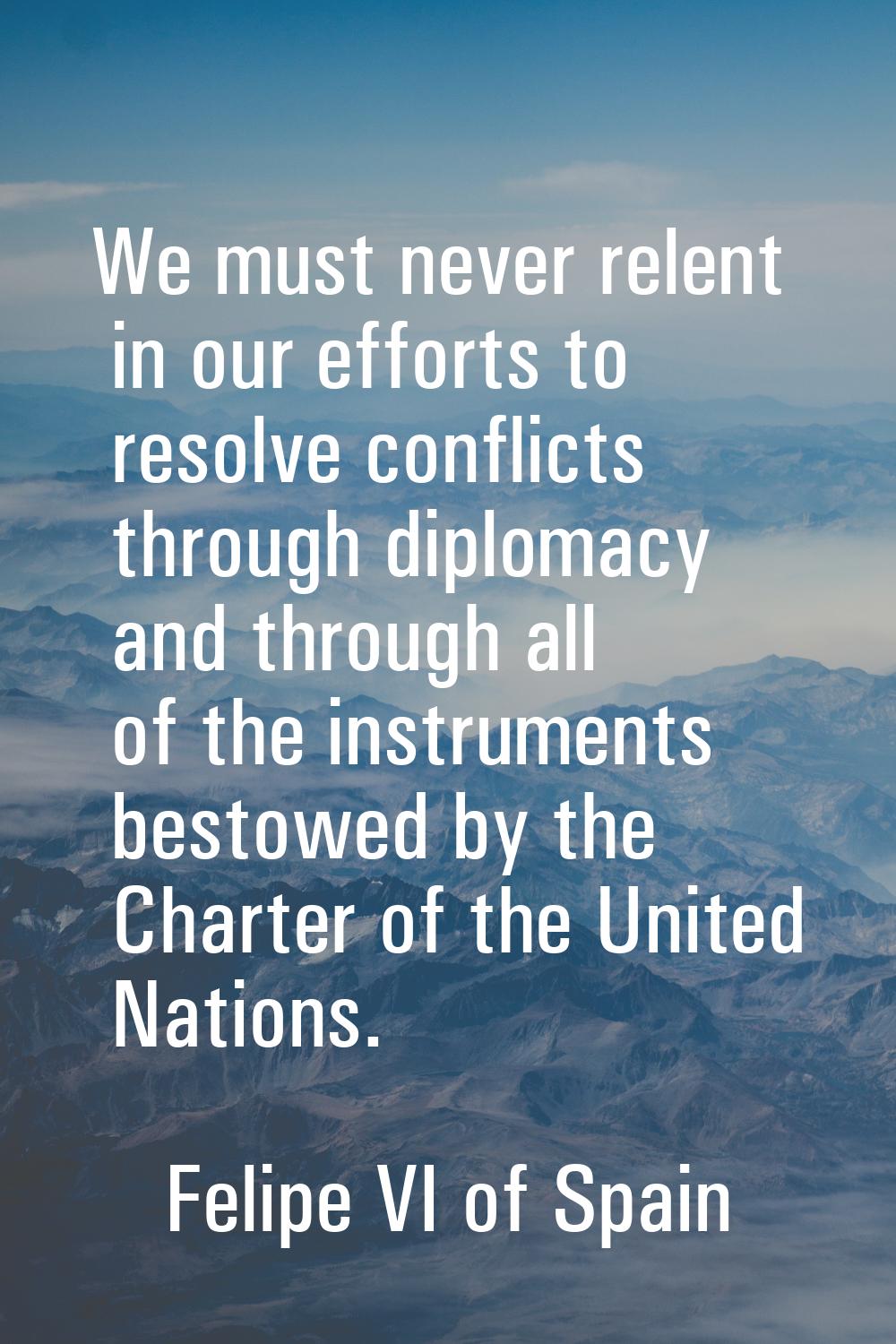 We must never relent in our efforts to resolve conflicts through diplomacy and through all of the i
