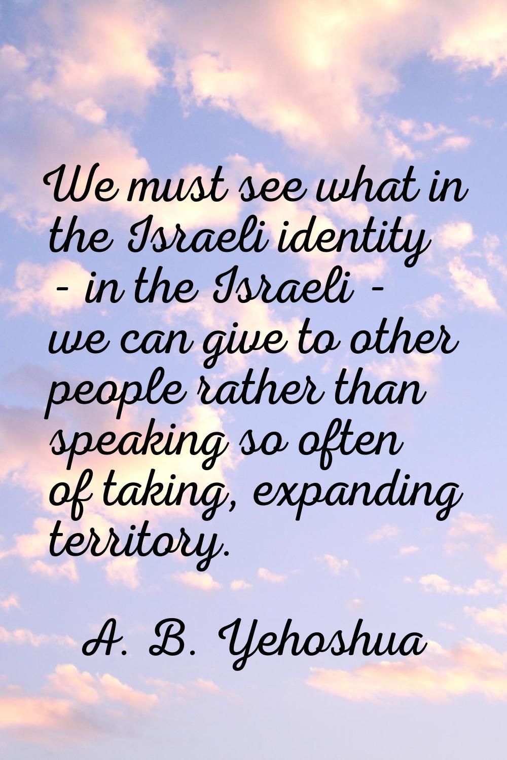 We must see what in the Israeli identity - in the Israeli - we can give to other people rather than