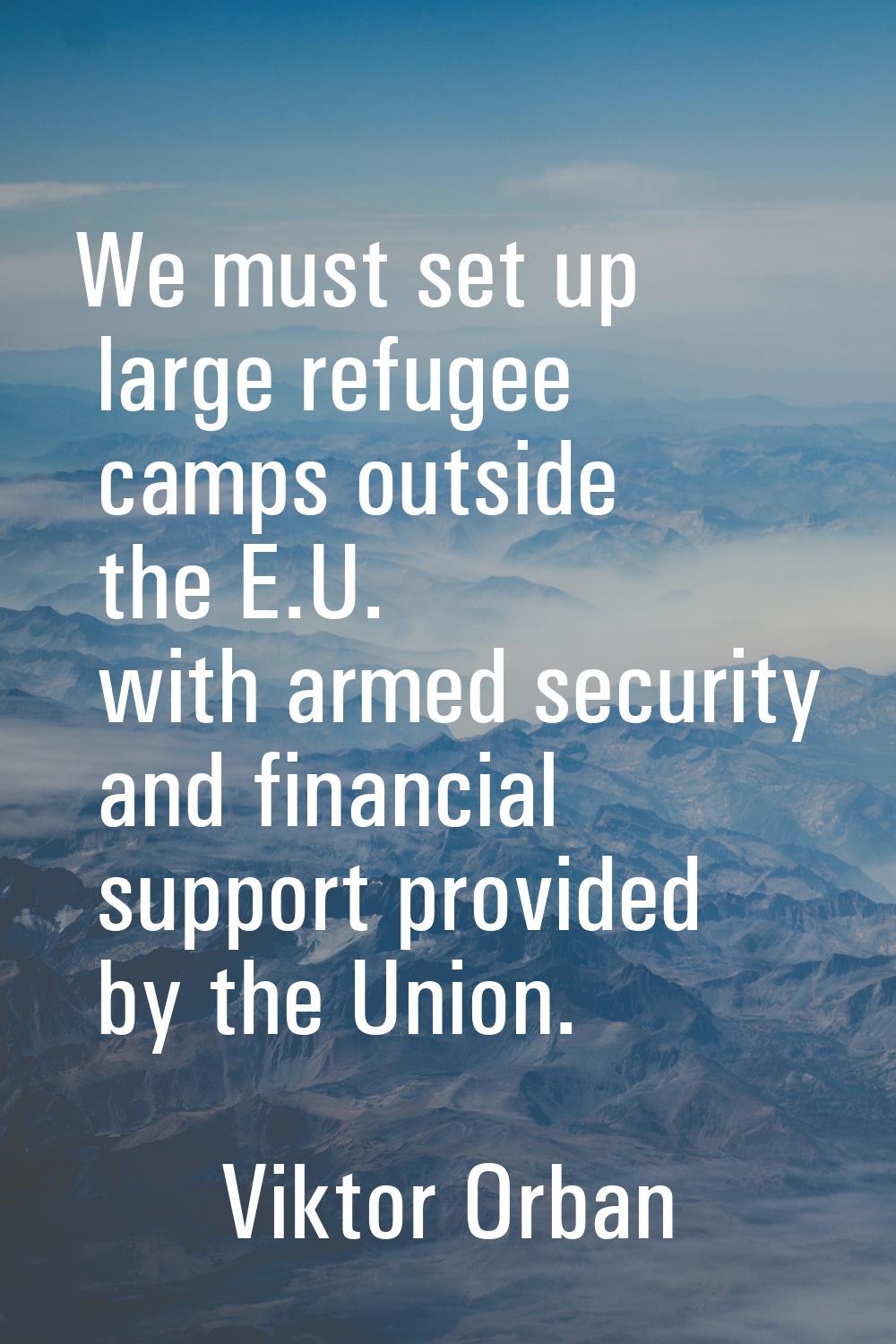 We must set up large refugee camps outside the E.U. with armed security and financial support provi