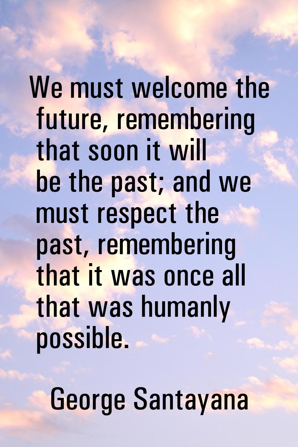 We must welcome the future, remembering that soon it will be the past; and we must respect the past