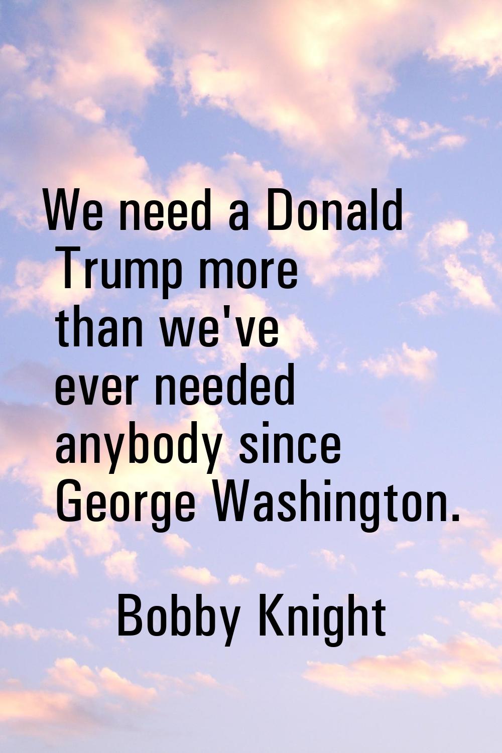 We need a Donald Trump more than we've ever needed anybody since George Washington.