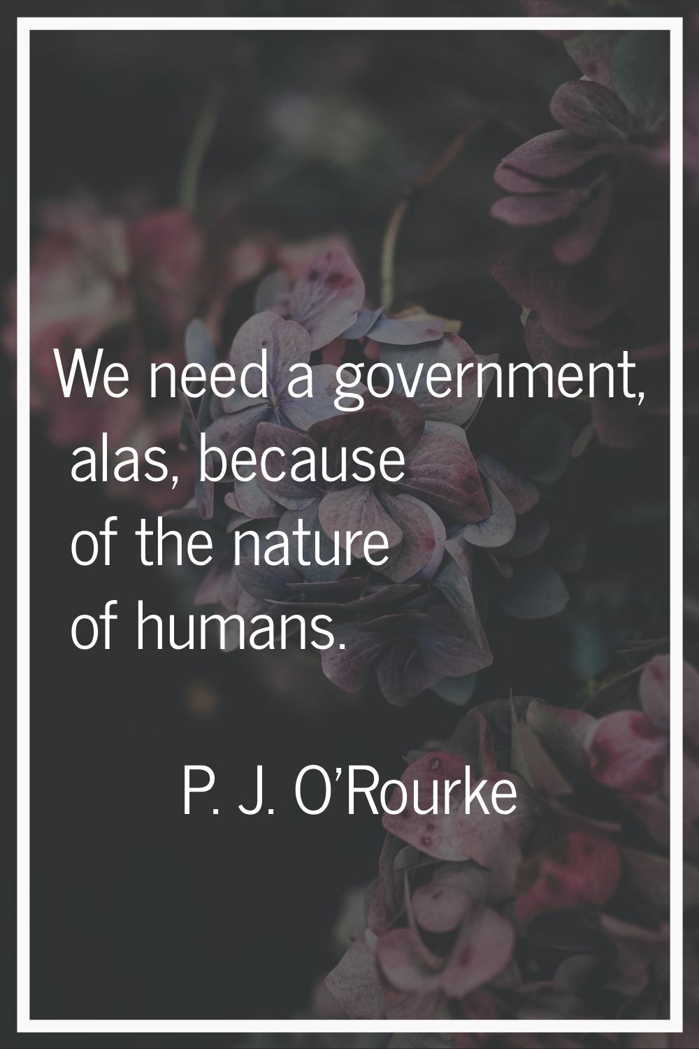 We need a government, alas, because of the nature of humans.