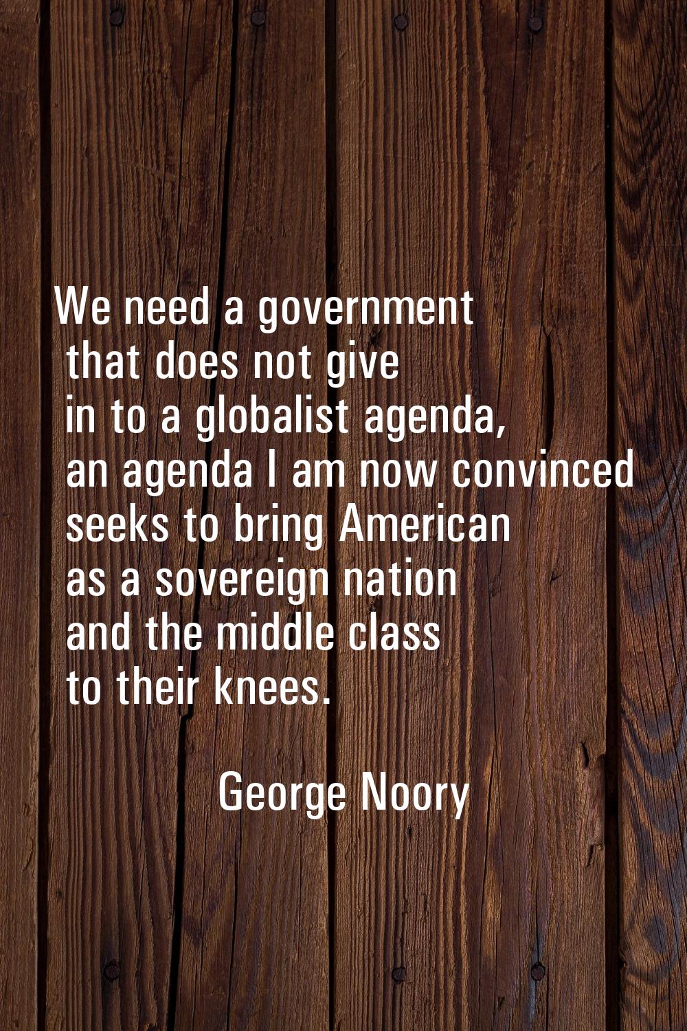 We need a government that does not give in to a globalist agenda, an agenda I am now convinced seek