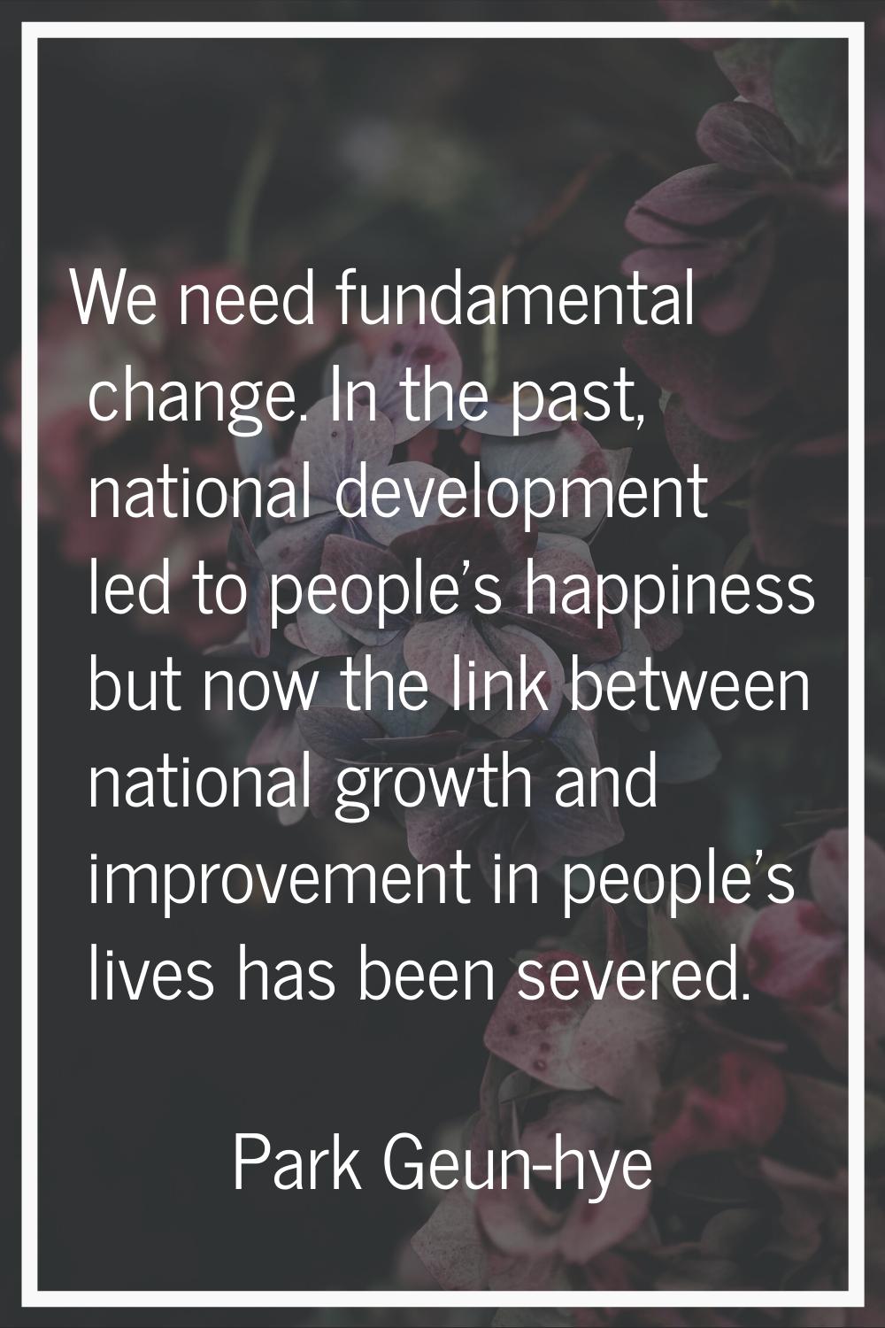 We need fundamental change. In the past, national development led to people's happiness but now the
