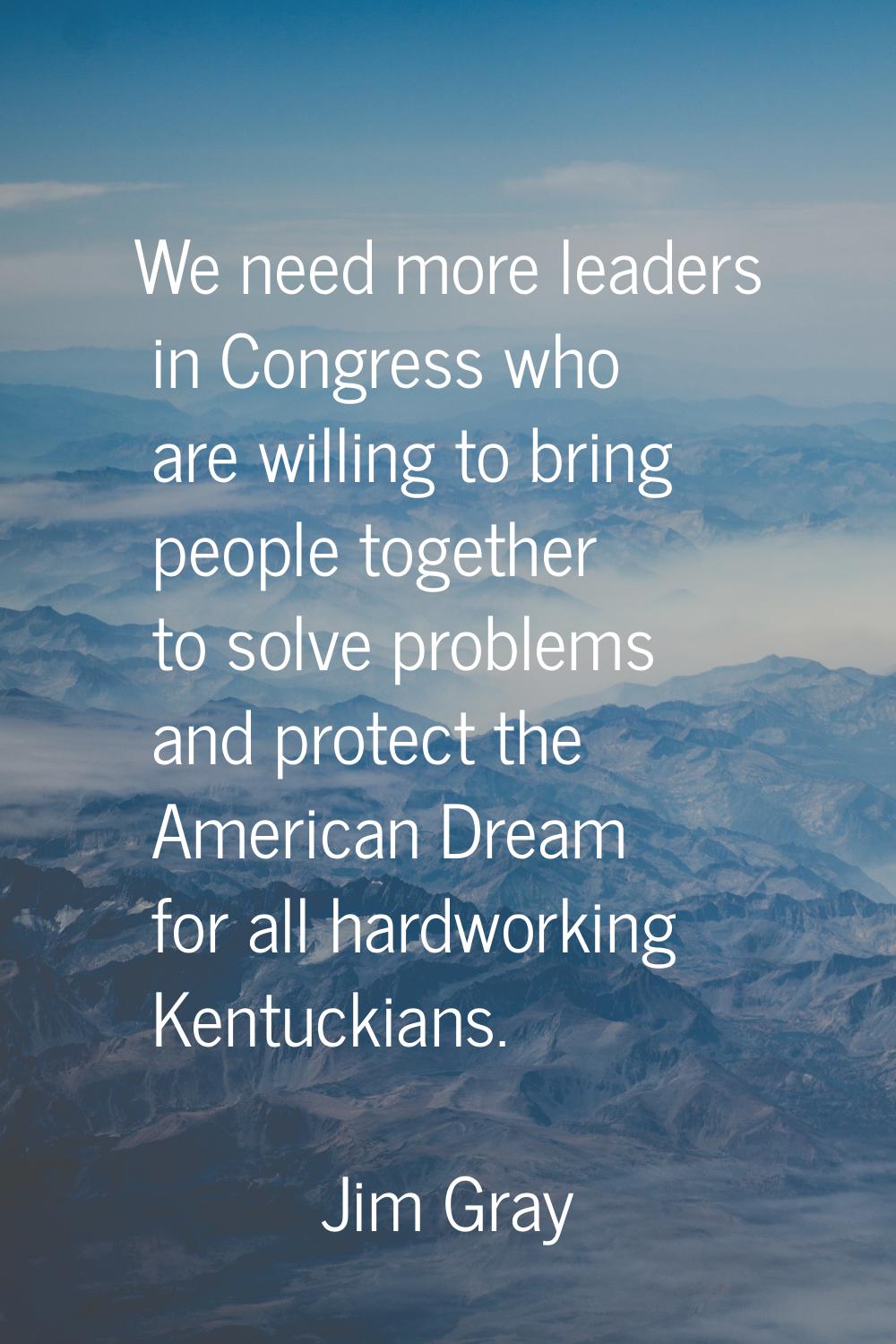 We need more leaders in Congress who are willing to bring people together to solve problems and pro