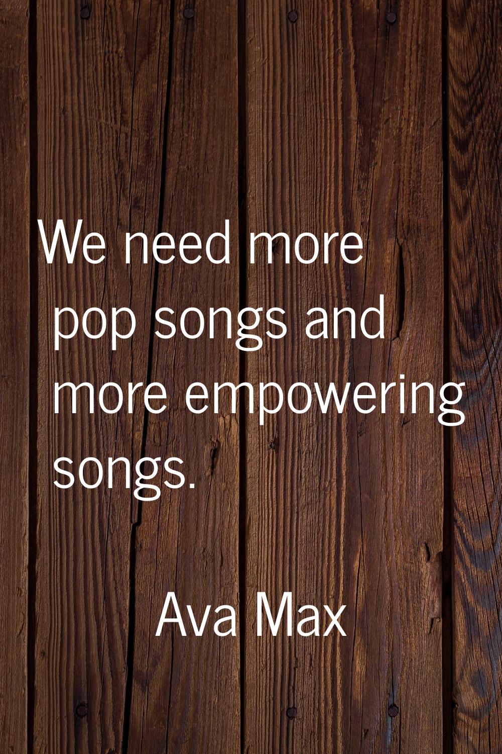 We need more pop songs and more empowering songs.