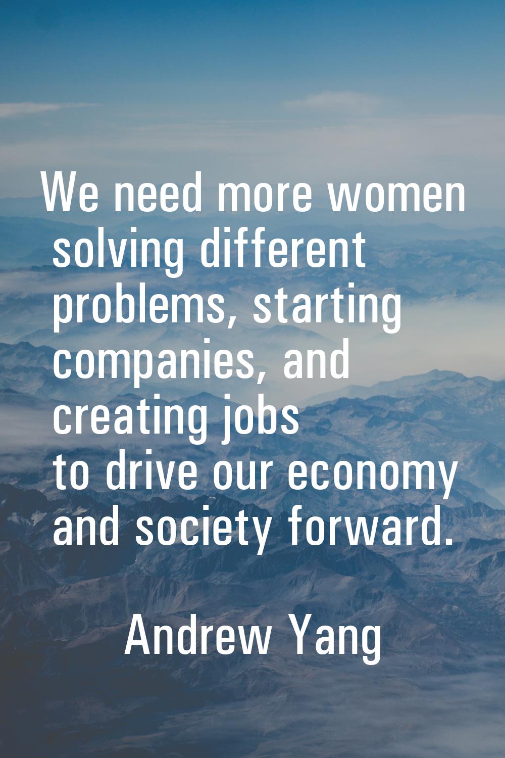 We need more women solving different problems, starting companies, and creating jobs to drive our e