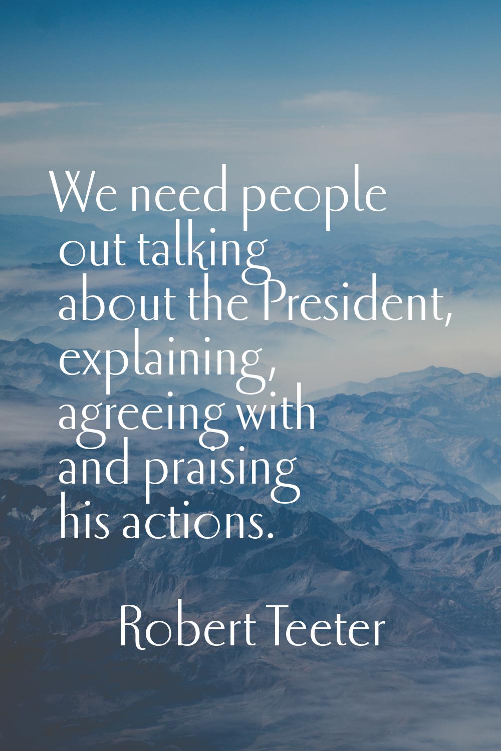 We need people out talking about the President, explaining, agreeing with and praising his actions.