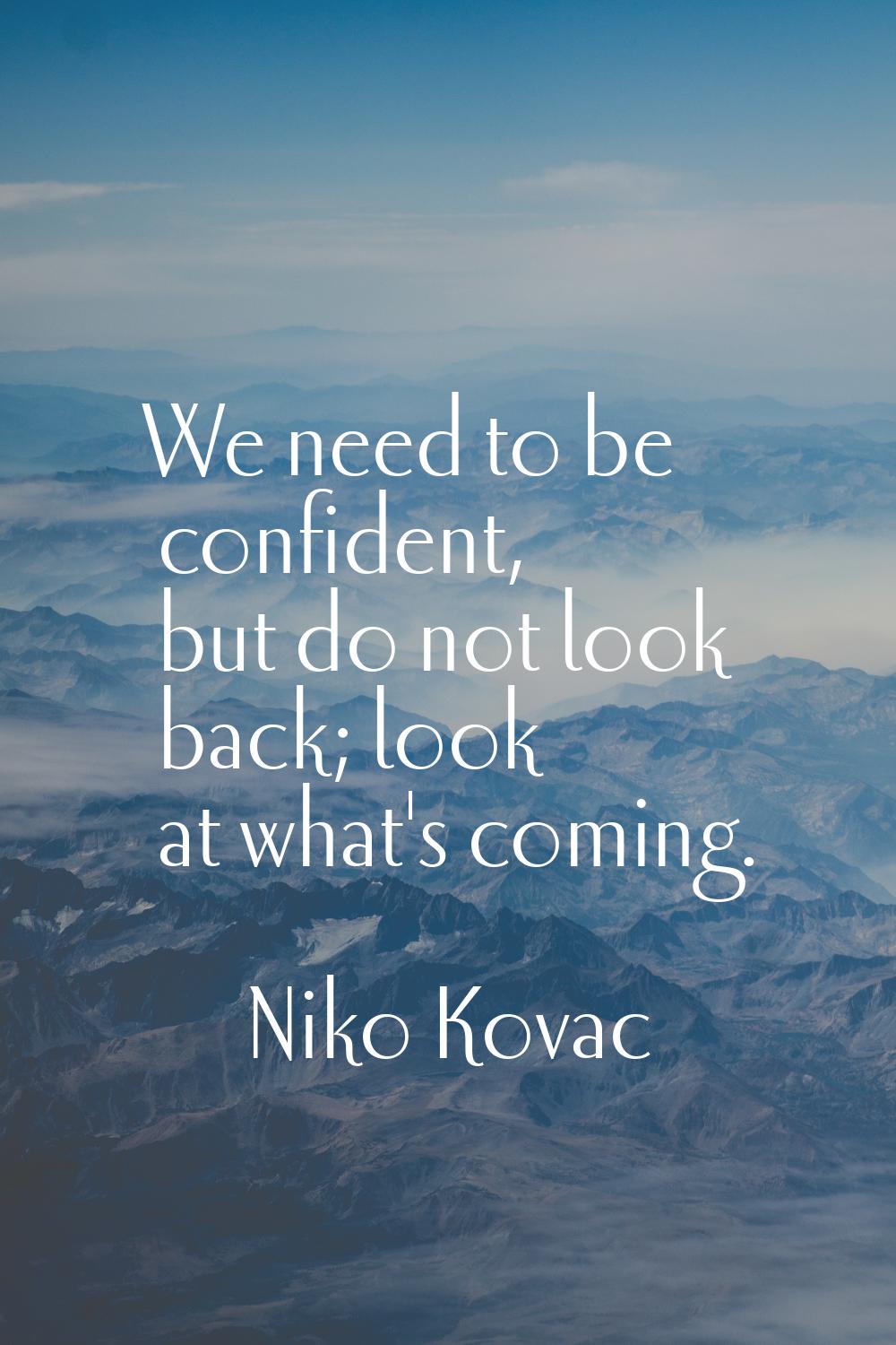We need to be confident, but do not look back; look at what's coming.