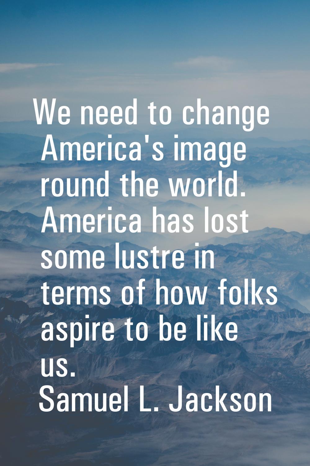 We need to change America's image round the world. America has lost some lustre in terms of how fol