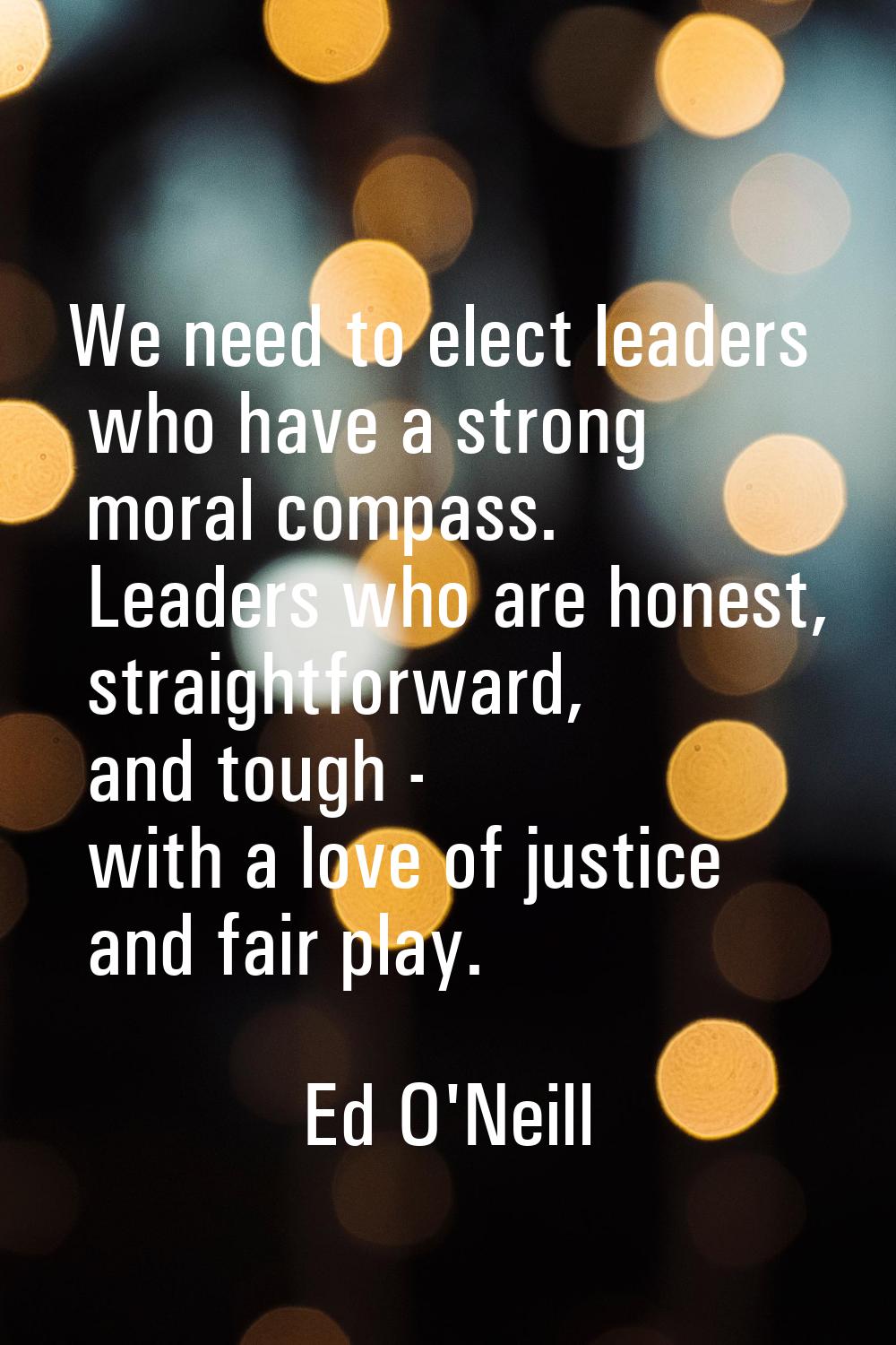 We need to elect leaders who have a strong moral compass. Leaders who are honest, straightforward, 
