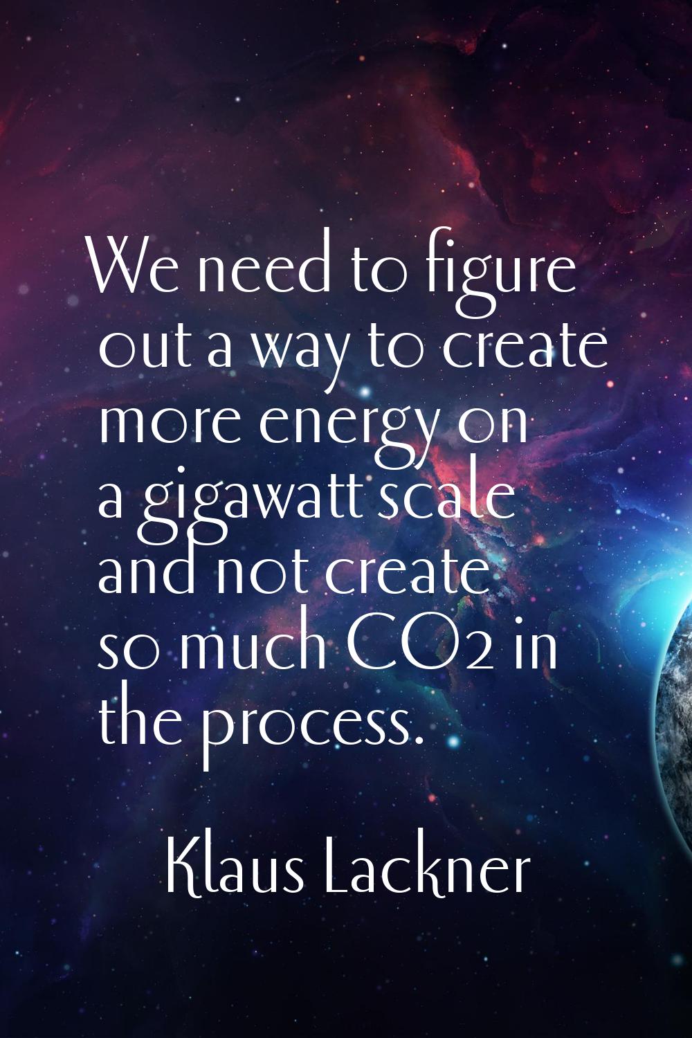 We need to figure out a way to create more energy on a gigawatt scale and not create so much CO2 in