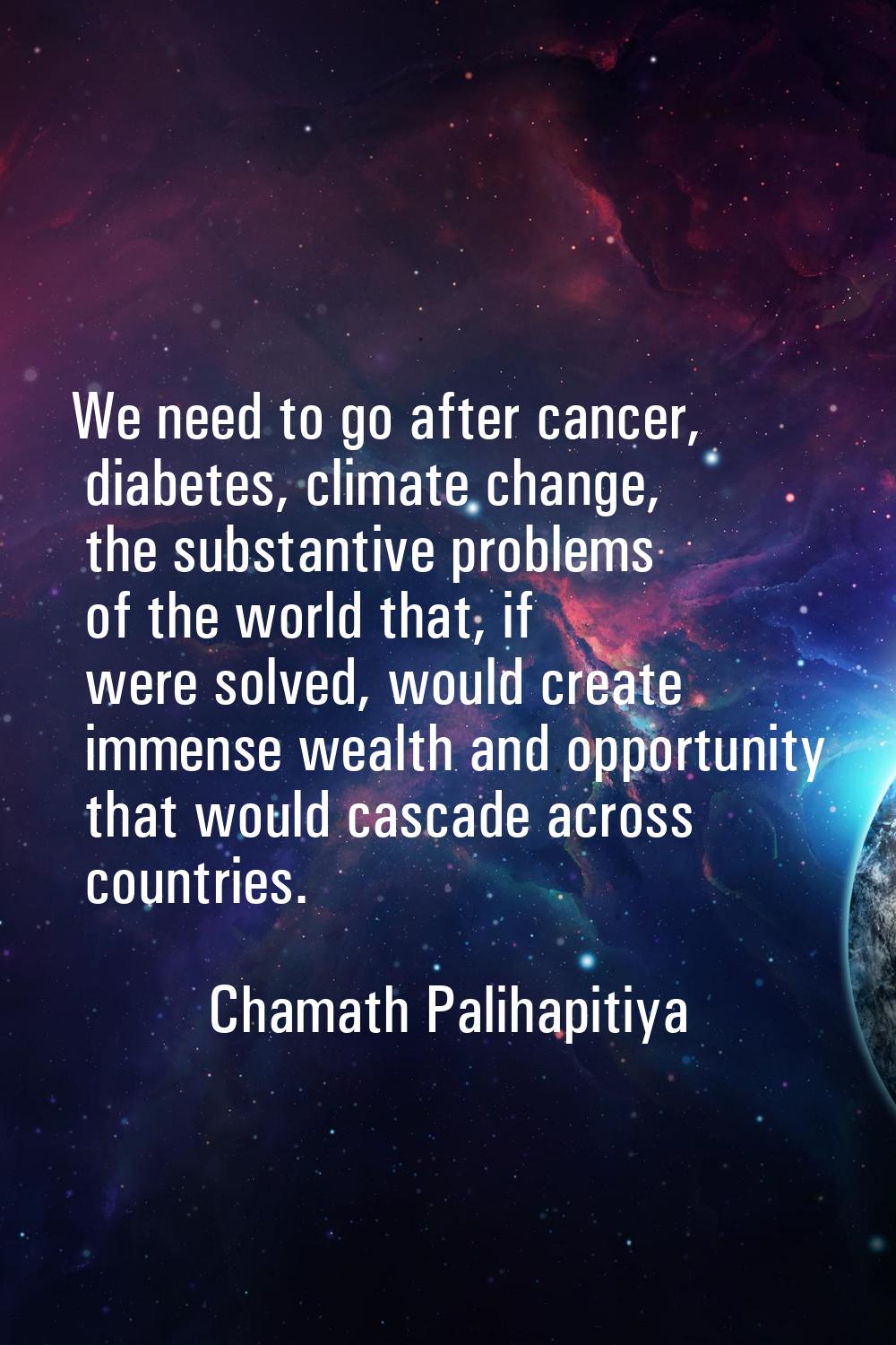 We need to go after cancer, diabetes, climate change, the substantive problems of the world that, i