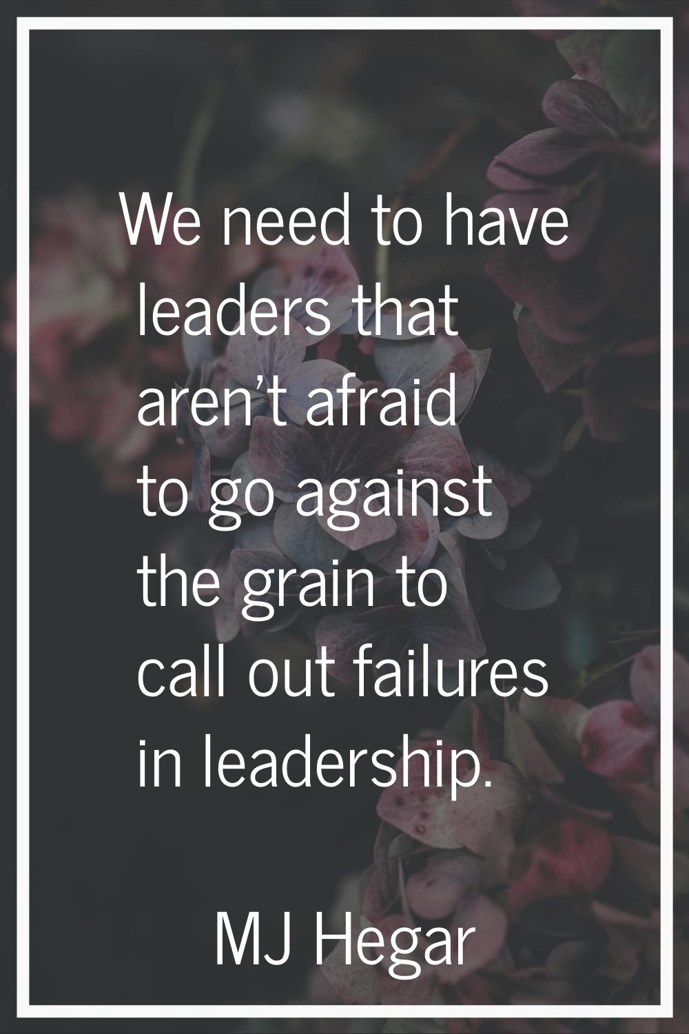 We need to have leaders that aren't afraid to go against the grain to call out failures in leadersh