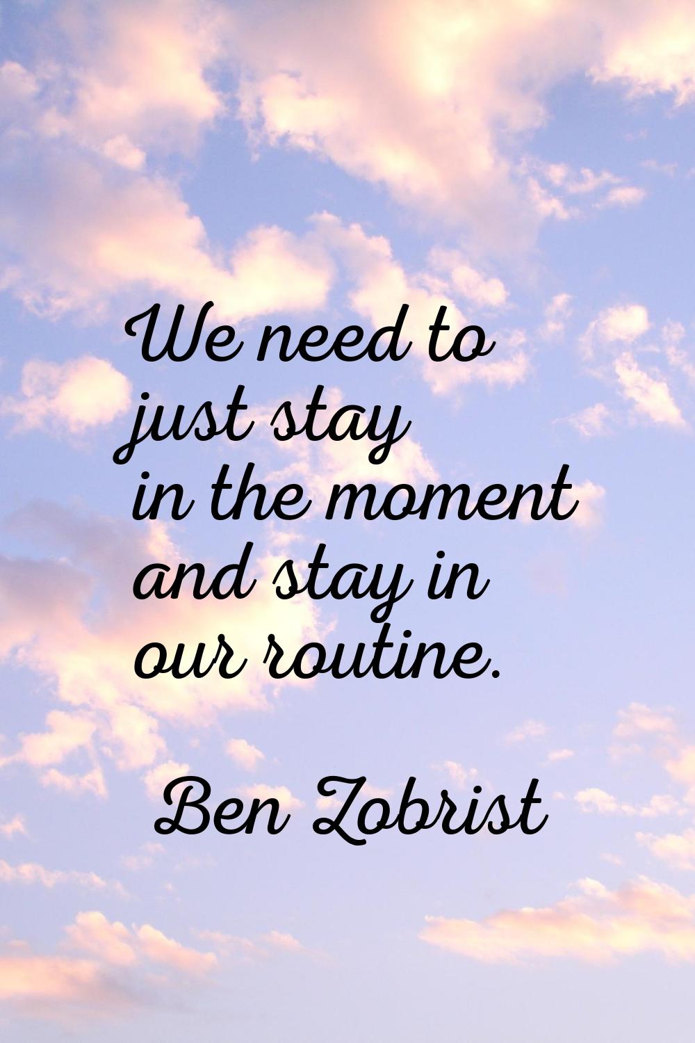 We need to just stay in the moment and stay in our routine.