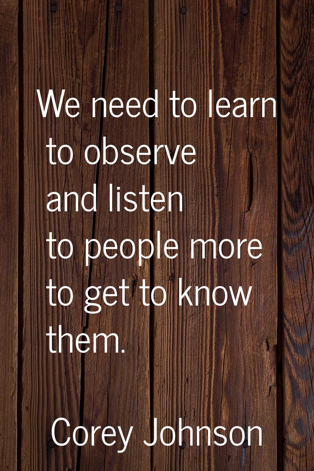 We need to learn to observe and listen to people more to get to know them.